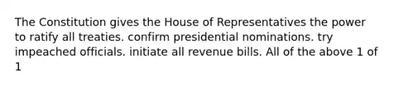 The Constitution gives the House of Representatives the power to ratify all treaties. confirm presidential nominations. try impeached officials. initiate all revenue bills. All of the above 1 of 1