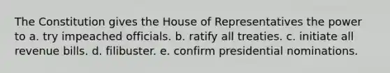 The Constitution gives the House of Representatives the power to a. try impeached officials. b. ratify all treaties. c. initiate all revenue bills. d. filibuster. e. confirm presidential nominations.