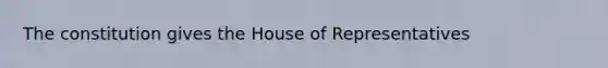 The constitution gives the House of Representatives