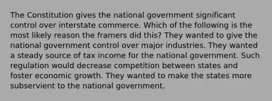 The Constitution gives the national government significant control over interstate commerce. Which of the following is the most likely reason the framers did this? They wanted to give the national government control over major industries. They wanted a steady source of tax income for the national government. Such regulation would decrease competition between states and foster economic growth. They wanted to make the states more subservient to the national government.