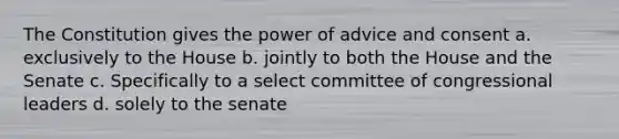 The Constitution gives the power of advice and consent a. exclusively to the House b. jointly to both the House and the Senate c. Specifically to a select committee of congressional leaders d. solely to the senate