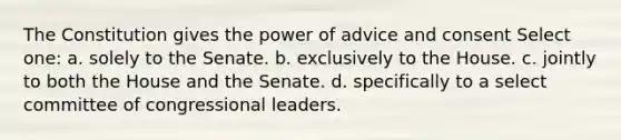 The Constitution gives the power of advice and consent Select one: a. solely to the Senate. b. exclusively to the House. c. jointly to both the House and the Senate. d. specifically to a select committee of congressional leaders.