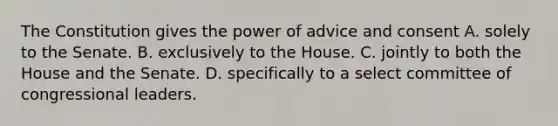 The Constitution gives the power of advice and consent A. solely to the Senate. B. exclusively to the House. C. jointly to both the House and the Senate. D. specifically to a select committee of congressional leaders.