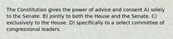 The Constitution gives the power of advice and consent A) solely to the Senate. B) jointly to both the House and the Senate. C) exclusively to the House. D) specifically to a select committee of congressional leaders.