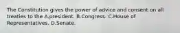 The Constitution gives the power of advice and consent on all treaties to the A.president. B.Congress. C.House of Representatives. D.Senate.