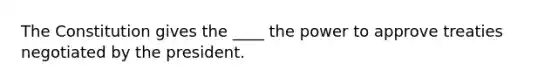 The Constitution gives the ____ the power to approve treaties negotiated by the president.