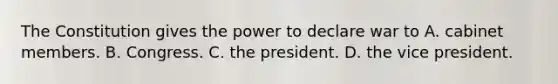 The Constitution gives the power to declare war to A. cabinet members. B. Congress. C. the president. D. the vice president.