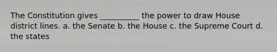 The Constitution gives __________ the power to draw House district lines. a. the Senate b. the House c. the Supreme Court d. the states