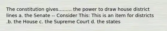 The constitution gives......... the power to draw house district lines a. the Senate -- Consider This: This is an item for districts .b. the House c. the Supreme Court d. the states