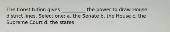 The Constitution gives __________ the power to draw House district lines. Select one: a. the Senate b. the House c. the Supreme Court d. the states