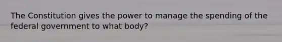 The Constitution gives the power to manage the spending of the federal government to what body?