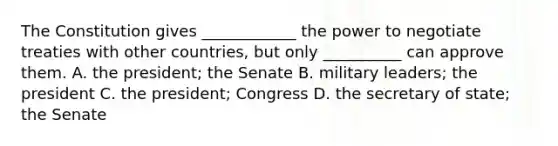 The Constitution gives ____________ the power to negotiate treaties with other countries, but only __________ can approve them. A. the president; the Senate B. military leaders; the president C. the president; Congress D. the secretary of state; the Senate