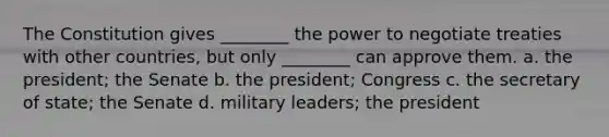 The Constitution gives ________ the power to negotiate treaties with other countries, but only ________ can approve them. a. the president; the Senate b. the president; Congress c. the secretary of state; the Senate d. military leaders; the president