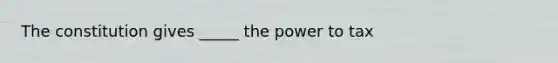 The constitution gives _____ the power to tax