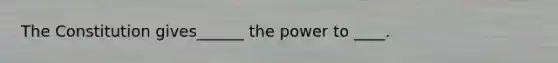 The Constitution gives______ the power to ____.