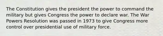 The Constitution gives the president the power to command the military but gives Congress the power to declare war. The War Powers Resolution was passed in 1973 to give Congress more control over presidential use of military force.