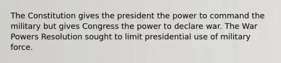 The Constitution gives the president the power to command the military but gives Congress the power to declare war. The War Powers Resolution sought to limit presidential use of military force.