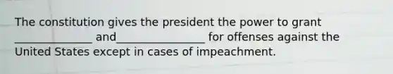 The constitution gives the president the power to grant ______________ and________________ for offenses against the United States except in cases of impeachment.