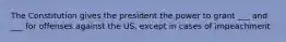 The Constitution gives the president the power to grant ___ and ___ for offenses against the US, except in cases of impeachment