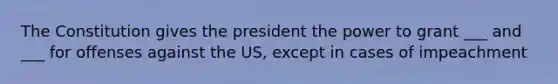 The Constitution gives the president the power to grant ___ and ___ for offenses against the US, except in cases of impeachment