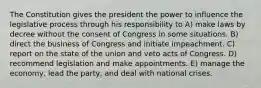 The Constitution gives the president the power to influence the legislative process through his responsibility to A) make laws by decree without the consent of Congress in some situations. B) direct the business of Congress and initiate impeachment. C) report on the state of the union and veto acts of Congress. D) recommend legislation and make appointments. E) manage the economy, lead the party, and deal with national crises.