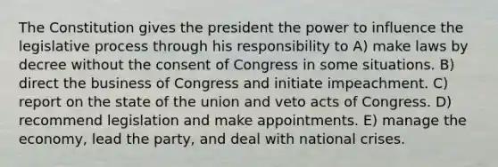 The Constitution gives the president the power to influence the legislative process through his responsibility to A) make laws by decree without the consent of Congress in some situations. B) direct the business of Congress and initiate impeachment. C) report on the state of the union and veto acts of Congress. D) recommend legislation and make appointments. E) manage the economy, lead the party, and deal with national crises.