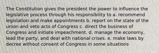 The Constitution gives the president the power to influence the legislative process through his responsibility to a. recommend legislation and make appointments b. report on the state of the union and veto acts of Congress c. direct the business of Congress and initiate impeachment. d. manage the economy, lead the party, and deal with national crises. e. make laws by decree without consent of Congress in some situations