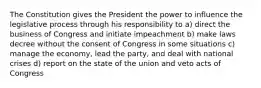 The Constitution gives the President the power to influence the legislative process through his responsibility to a) direct the business of Congress and initiate impeachment b) make laws decree without the consent of Congress in some situations c) manage the economy, lead the party, and deal with national crises d) report on the state of the union and veto acts of Congress