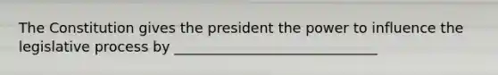 The Constitution gives the president the power to influence the legislative process by _____________________________