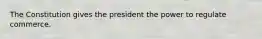 The Constitution gives the president the power to regulate commerce.