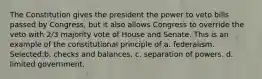 The Constitution gives the president the power to veto bills passed by Congress, but it also allows Congress to override the veto with 2/3 majority vote of House and Senate. This is an example of the constitutional principle of a. federalism. Selected:b. checks and balances. c. separation of powers. d. limited government.