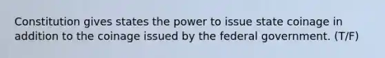 Constitution gives states the power to issue state coinage in addition to the coinage issued by the federal government. (T/F)