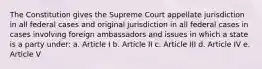 The Constitution gives the Supreme Court appellate jurisdiction in all federal cases and original jurisdiction in all federal cases in cases involving foreign ambassadors and issues in which a state is a party under: a. Article I b. Article II c. Article III d. Article IV e. Article V