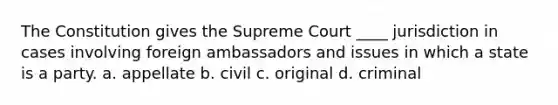 The Constitution gives the Supreme Court ____ jurisdiction in cases involving foreign ambassadors and issues in which a state is a party. a. appellate b. civil c. original d. criminal