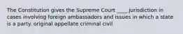 The Constitution gives the Supreme Court ____ jurisdiction in cases involving foreign ambassadors and issues in which a state is a party. original appellate criminal civil