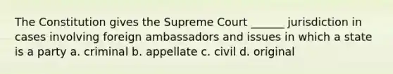 The Constitution gives the Supreme Court ______ jurisdiction in cases involving foreign ambassadors and issues in which a state is a party a. criminal b. appellate c. civil d. original