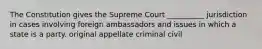 The Constitution gives the Supreme Court __________ jurisdiction in cases involving foreign ambassadors and issues in which a state is a party. original appellate criminal civil