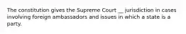 The constitution gives the Supreme Court __ jurisdiction in cases involving foreign ambassadors and issues in which a state is a party.