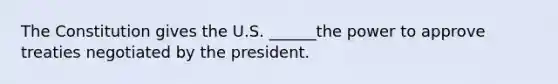 The Constitution gives the U.S. ______the power to approve treaties negotiated by the president.