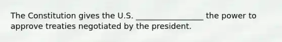 The Constitution gives the U.S. _________________ the power to approve treaties negotiated by the president.