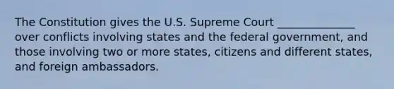 The Constitution gives the U.S. Supreme Court ______________ over conflicts involving states and the federal government, and those involving two or more states, citizens and different states, and foreign ambassadors.