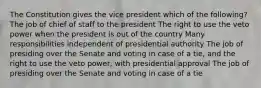 The Constitution gives the vice president which of the following? The job of chief of staff to the president The right to use the veto power when the president is out of the country Many responsibilities independent of presidential authority The job of presiding over the Senate and voting in case of a tie, and the right to use the veto power, with presidential approval The job of presiding over the Senate and voting in case of a tie