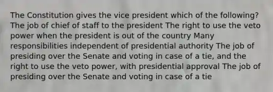 The Constitution gives the vice president which of the following? The job of chief of staff to the president The right to use the veto power when the president is out of the country Many responsibilities independent of presidential authority The job of presiding over the Senate and voting in case of a tie, and the right to use the veto power, with presidential approval The job of presiding over the Senate and voting in case of a tie