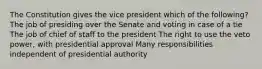 The Constitution gives the vice president which of the following? The job of presiding over the Senate and voting in case of a tie The job of chief of staff to the president The right to use the veto power, with presidential approval Many responsibilities independent of presidential authority