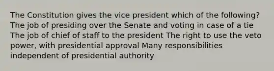 The Constitution gives the vice president which of the following? The job of presiding over the Senate and voting in case of a tie The job of chief of staff to the president The right to use the veto power, with presidential approval Many responsibilities independent of presidential authority