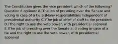 The Constitution gives the vice president which of the following? Question 8 options: A.)The job of presiding over the Senate and voting in case of a tie B.)Many responsibilities independent of presidential authority C.)The job of chief of staff to the president D.)The right to use the veto power, with presidential approval E.)The job of presiding over the Senate and voting in case of a tie and the right to use the veto power, with presidential approval