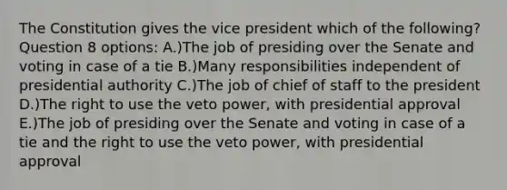 The Constitution gives the vice president which of the following? Question 8 options: A.)The job of presiding over the Senate and voting in case of a tie B.)Many responsibilities independent of presidential authority C.)The job of chief of staff to the president D.)The right to use the veto power, with presidential approval E.)The job of presiding over the Senate and voting in case of a tie and the right to use the veto power, with presidential approval