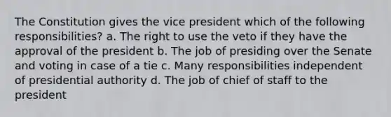 The Constitution gives the vice president which of the following responsibilities? a. The right to use the veto if they have the approval of the president b. The job of presiding over the Senate and voting in case of a tie c. Many responsibilities independent of presidential authority d. The job of chief of staff to the president