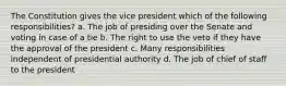 The Constitution gives the vice president which of the following responsibilities? a. The job of presiding over the Senate and voting in case of a tie b. The right to use the veto if they have the approval of the president c. Many responsibilities independent of presidential authority d. The job of chief of staff to the president