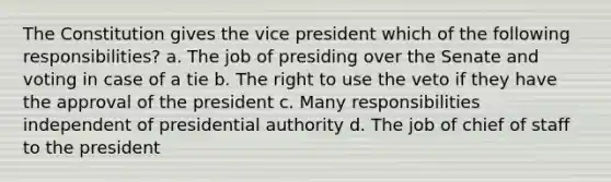 The Constitution gives the vice president which of the following responsibilities? a. The job of presiding over the Senate and voting in case of a tie b. The right to use the veto if they have the approval of the president c. Many responsibilities independent of presidential authority d. The job of chief of staff to the president